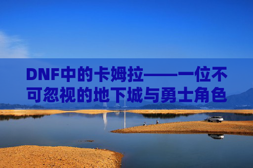 DNF中的卡姆拉——一位不可忽视的地下城与勇士角色,dnf卡姆拉之剑任务