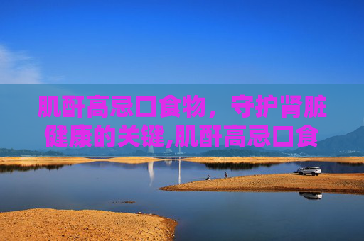 肌酐高忌口食物，守护肾脏健康的关键,肌酐高忌口食物一览表