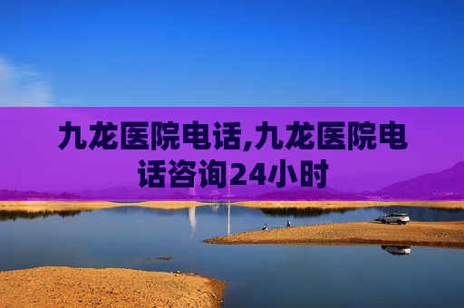 九龙医院电话,九龙医院电话咨询24小时