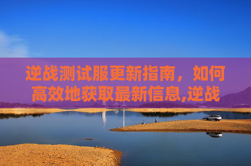 逆战测试服更新指南，如何高效地获取最新信息,逆战测试服怎么更新角色