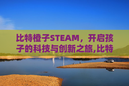 比特橙子STEAM，开启孩子的科技与创新之旅,比特橙子武汉实体店在哪