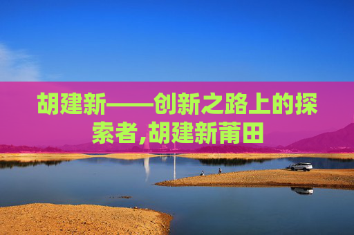 胡建新——创新之路上的探索者,胡建新莆田