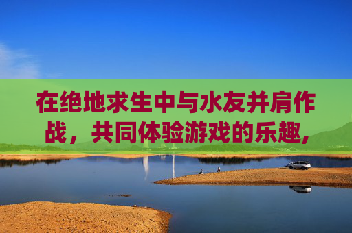 在绝地求生中与水友并肩作战，共同体验游戏的乐趣,pubg水友赛怎么进