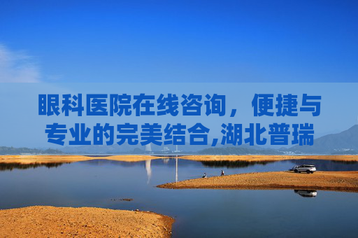 眼科医院在线咨询，便捷与专业的完美结合,湖北普瑞眼科医院在线咨询