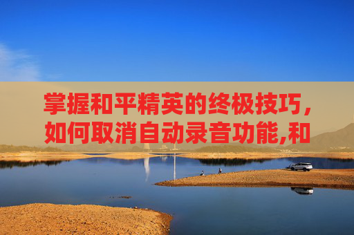 掌握和平精英的终极技巧，如何取消自动录音功能,和平精英如何取消自动录音模式