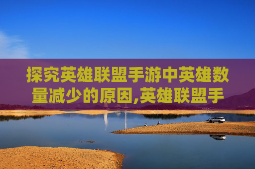 探究英雄联盟手游中英雄数量减少的原因,英雄联盟手游为什么少了很多英雄