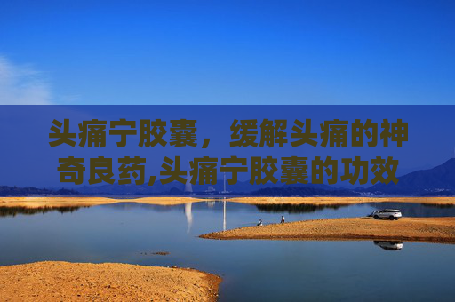 头痛宁胶囊，缓解头痛的神奇良药,头痛宁胶囊的功效与作用