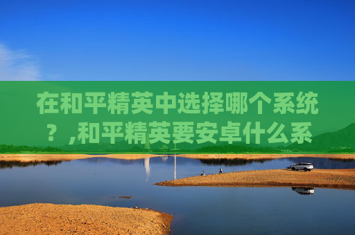 在和平精英中选择哪个系统？,和平精英要安卓什么系统才能玩