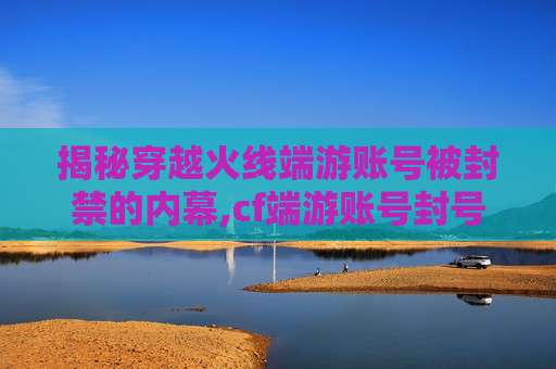 揭秘穿越火线端游账号被封禁的内幕,cf端游账号封号怎么解封