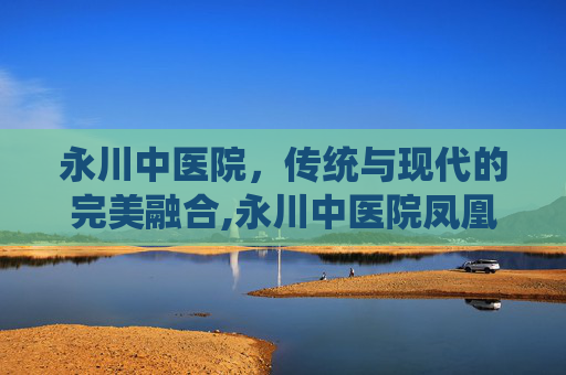 永川中医院，传统与现代的完美融合,永川中医院凤凰湖分院介绍