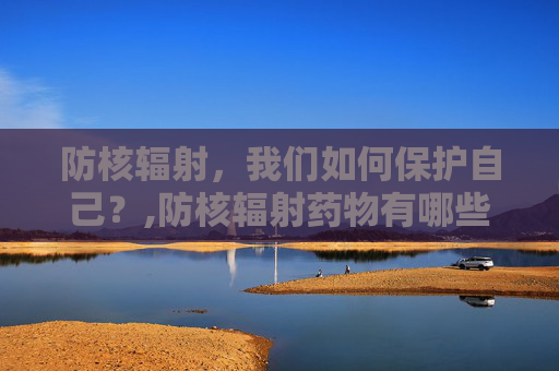 防核辐射，我们如何保护自己？,防核辐射药物有哪些