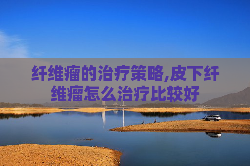 纤维瘤的治疗策略,皮下纤维瘤怎么治疗比较好