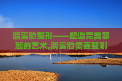 鹅蛋脸整形——塑造完美容颜的艺术,鹅蛋脸需要整哪里