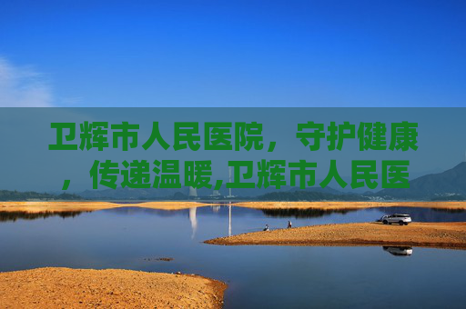 卫辉市人民医院，守护健康，传递温暖,卫辉市人民医院电话