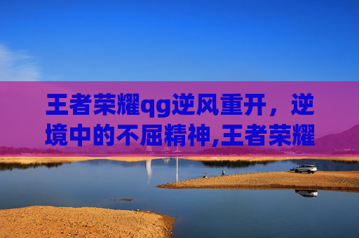 王者荣耀qg逆风重开，逆境中的不屈精神,王者荣耀qg逆风重开
