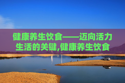 健康养生饮食——迈向活力生活的关键,健康养生饮食建议