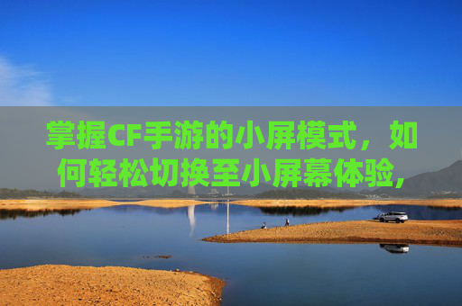 掌握CF手游的小屏模式，如何轻松切换至小屏幕体验,cf手游怎么切换小屏显示
