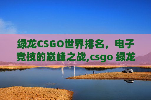 绿龙CSGO世界排名，电子竞技的巅峰之战,csgo 绿龙