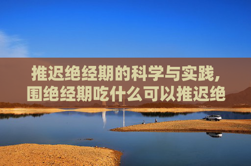 推迟绝经期的科学与实践,围绝经期吃什么可以推迟绝经期