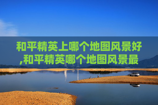 和平精英上哪个地图风景好,和平精英哪个地图风景最好