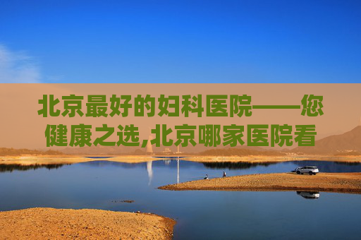 北京最好的妇科医院——您健康之选,北京哪家医院看妇科最好权威医院