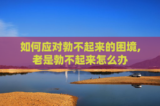 如何应对勃不起来的困境,老是勃不起来怎么办