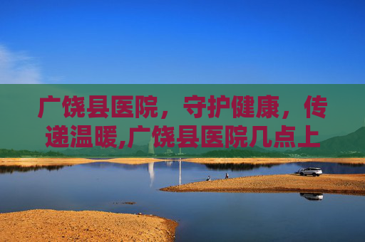 广饶县医院，守护健康，传递温暖,广饶县医院几点上班