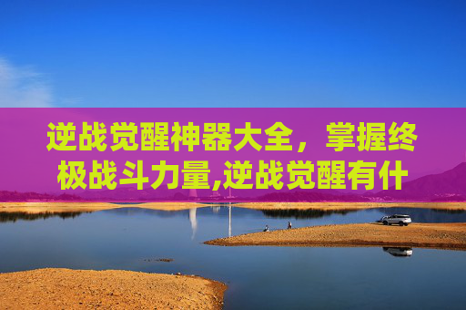 逆战觉醒神器大全，掌握终极战斗力量,逆战觉醒有什么用