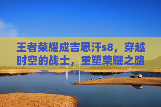 王者荣耀成吉思汗s8，穿越时空的战士，重塑荣耀之路,王者荣耀成吉思汗改名