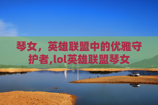 琴女，英雄联盟中的优雅守护者,lol英雄联盟琴女
