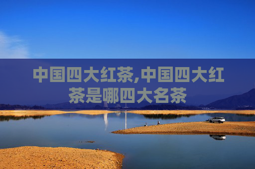 中国四大红茶,中国四大红茶是哪四大名茶