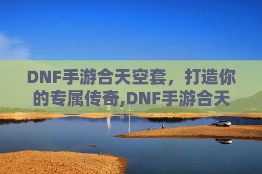 DNF手游合天空套，打造你的专属传奇,DNF手游合天空套多少钱