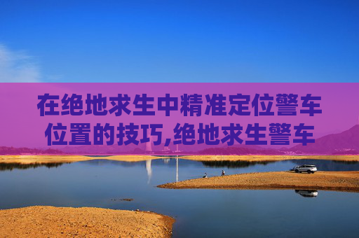 在绝地求生中精准定位警车位置的技巧,绝地求生警车
