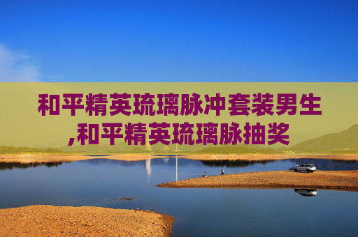 和平精英琉璃脉冲套装男生,和平精英琉璃脉抽奖