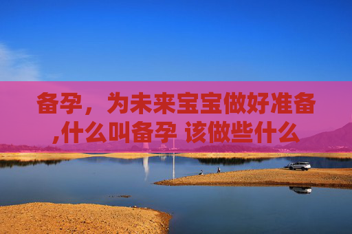 备孕，为未来宝宝做好准备,什么叫备孕 该做些什么