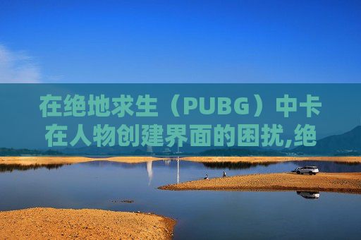在绝地求生（PUBG）中卡在人物创建界面的困扰,绝地求生卡在人物创建