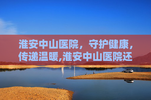 淮安中山医院，守护健康，传递温暖,淮安中山医院还开吗