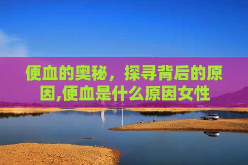 便血的奥秘，探寻背后的原因,便血是什么原因女性