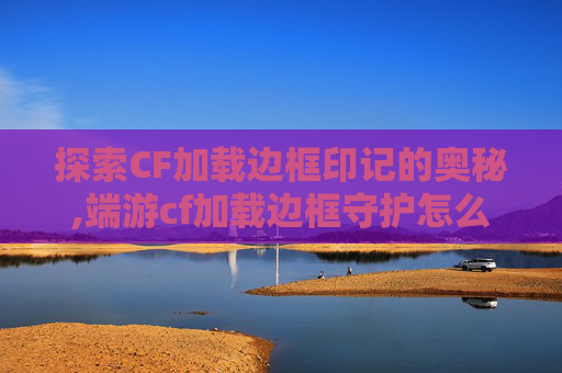 探索CF加载边框印记的奥秘,端游cf加载边框守护怎么获得