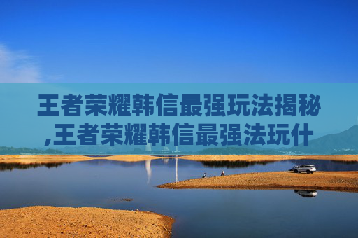 王者荣耀韩信最强玩法揭秘,王者荣耀韩信最强法玩什么英雄