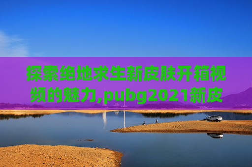 探索绝地求生新皮肤开箱视频的魅力,pubg2021新皮肤