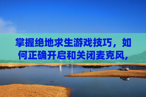 掌握绝地求生游戏技巧，如何正确开启和关闭麦克风,pubg麦克风快捷键
