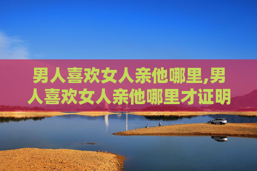 男人喜欢女人亲他哪里,男人喜欢女人亲他哪里才证明爱他呢