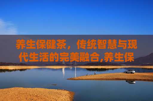 养生保健茶，传统智慧与现代生活的完美融合,养生保健茶配方大全