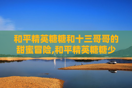 和平精英糖糖和十三哥哥的甜蜜冒险,和平精英糖糖少女303抽奖