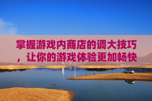 掌握游戏内商店的调大技巧，让你的游戏体验更加畅快,lol商店怎么变大