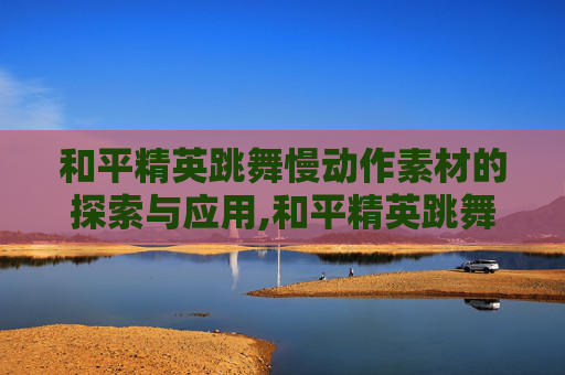 和平精英跳舞慢动作素材的探索与应用,和平精英跳舞动图
