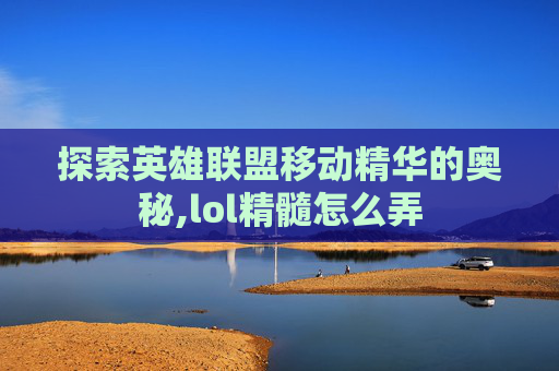 探索英雄联盟移动精华的奥秘,lol精髓怎么弄