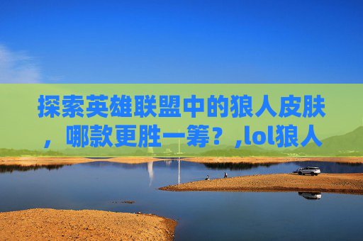 探索英雄联盟中的狼人皮肤，哪款更胜一筹？,lol狼人皮肤哪个好用