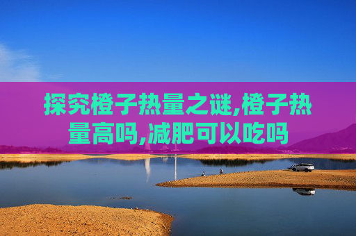 探究橙子热量之谜,橙子热量高吗,减肥可以吃吗